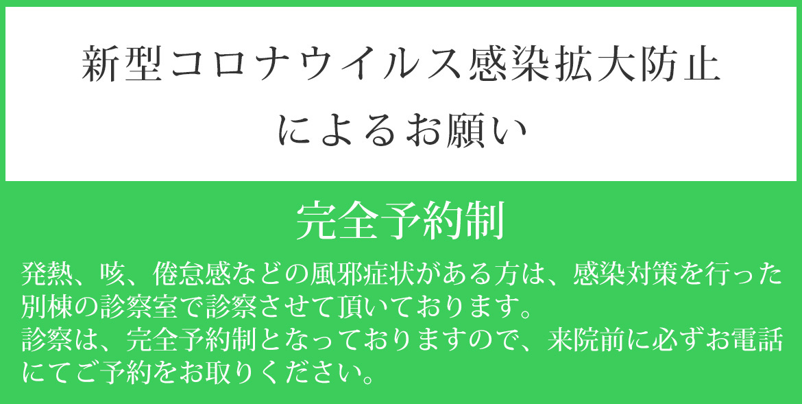 バナー：完全予約制　新型コロナウイルス感染拡大防止によるお願い　発熱、咳、倦怠感などの風邪症状がある方は、感染対策を行った 別棟の診察室で診察させて頂いております。 診察は、完全予約制となっ